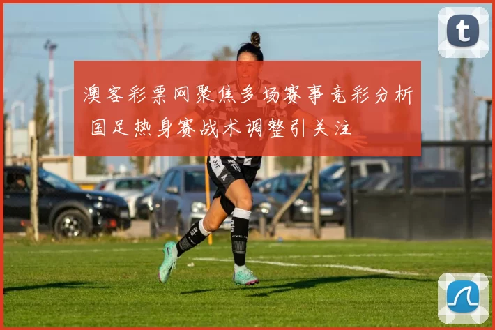 澳客彩票网聚焦多场赛事竞彩分析 国足热身赛战术调整引关注