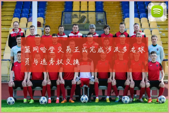 篮网哈登交易正式完成涉及多名球员与选秀权交换