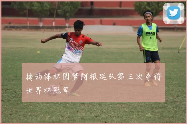 梅西捧杯圆梦阿根廷队第三次夺得世界杯冠军