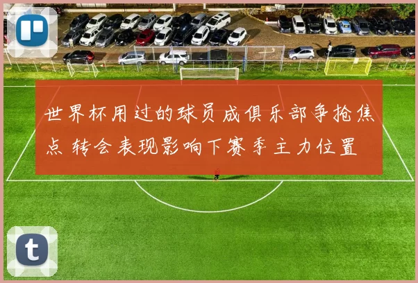 世界杯用过的球员成俱乐部争抢焦点 转会表现影响下赛季主力位置