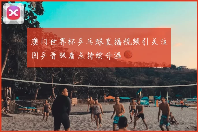 澳门世界杯乒乓球直播视频引关注国乒晋级看点持续升温