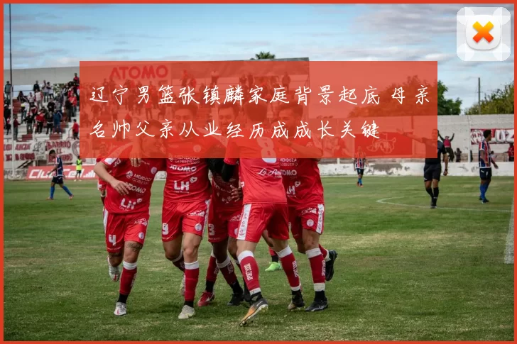 辽宁男篮张镇麟家庭背景起底 母亲名帅父亲从业经历成成长关键