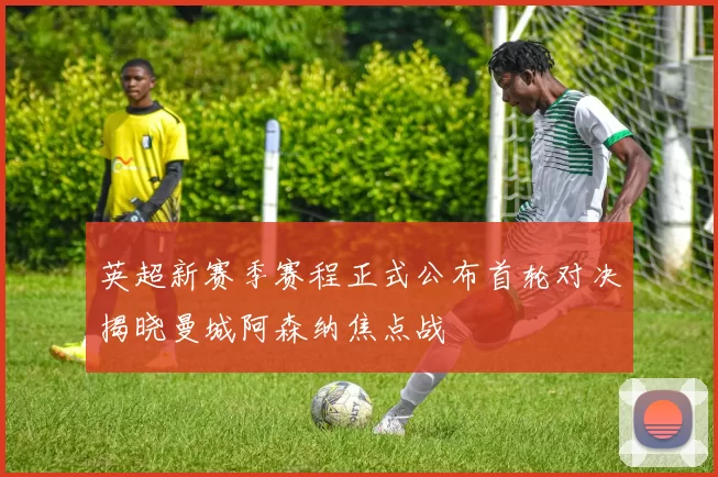 英超新赛季赛程正式公布首轮对决揭晓曼城阿森纳焦点战