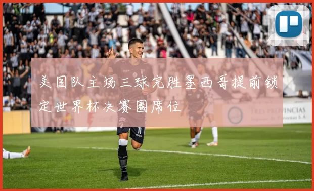 美国队主场三球完胜墨西哥提前锁定世界杯决赛圈席位