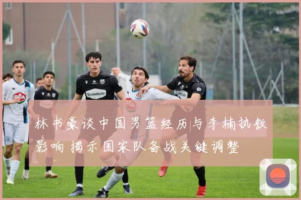 林书豪谈中国男篮经历与李楠执教影响 揭示国家队备战关键调整