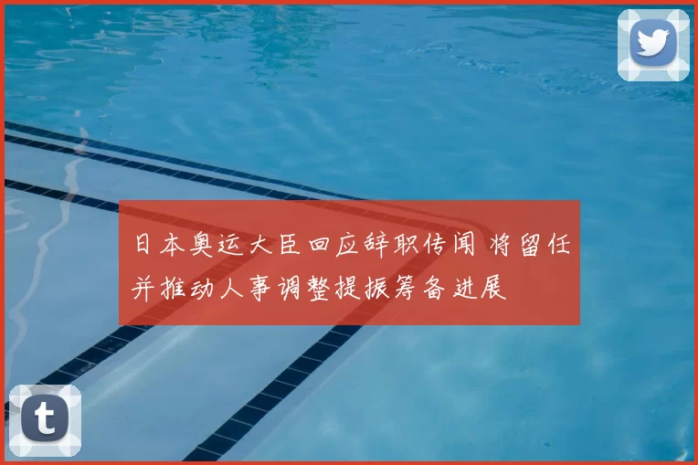 日本奥运大臣回应辞职传闻 将留任并推动人事调整提振筹备进展