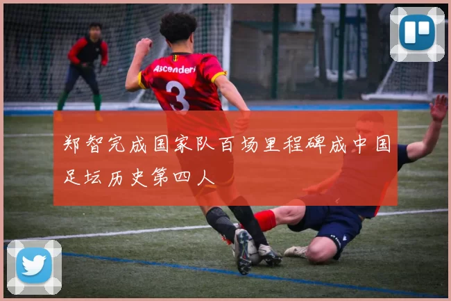 郑智完成国家队百场里程碑成中国足坛历史第四人