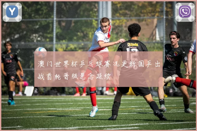 澳门世界杯乒乓球赛况更新国乒出战首轮晋级悬念延续