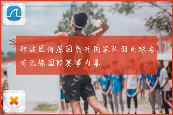 郑波因何原因离开国家队羽毛球名将无缘国际赛事内幕