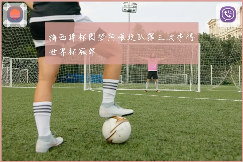 梅西捧杯圆梦阿根廷队第三次夺得世界杯冠军