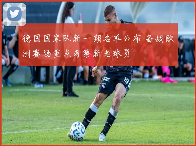 德国国家队新一期名单公布 备战欧洲赛场重点考察新老球员