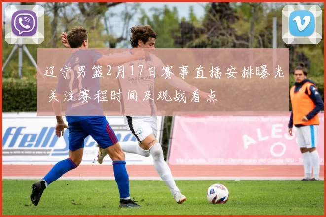 辽宁男篮2月17日赛事直播安排曝光 关注赛程时间及观战看点