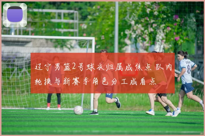 辽宁男篮2号球衣归属成焦点 队内轮换与新赛季角色分工成看点