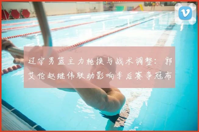 辽宁男篮主力轮换与战术调整：郭艾伦赵继伟联动影响季后赛争冠布局