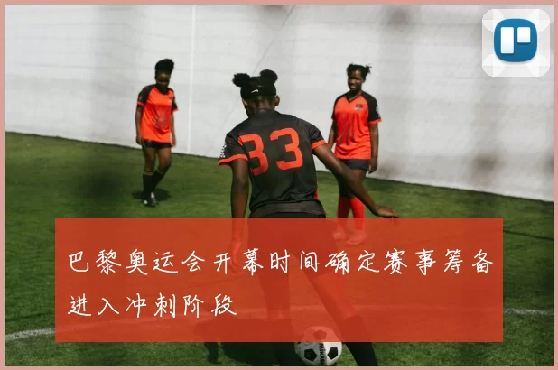 巴黎奥运会开幕时间确定赛事筹备进入冲刺阶段