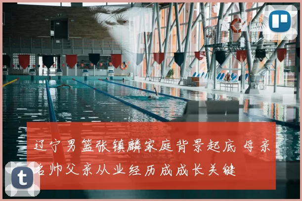 辽宁男篮张镇麟家庭背景起底 母亲名帅父亲从业经历成成长关键