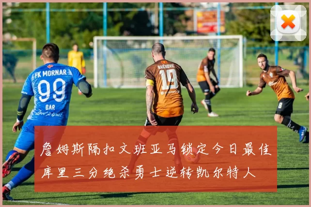 詹姆斯隔扣文班亚马锁定今日最佳库里三分绝杀勇士逆转凯尔特人