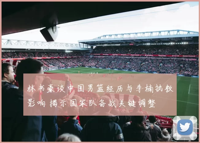 林书豪谈中国男篮经历与李楠执教影响 揭示国家队备战关键调整