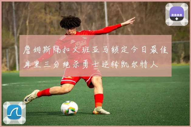 詹姆斯隔扣文班亚马锁定今日最佳库里三分绝杀勇士逆转凯尔特人