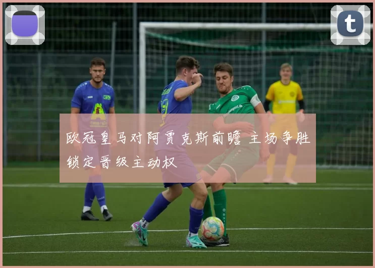 欧冠皇马对阿贾克斯前瞻 主场争胜锁定晋级主动权