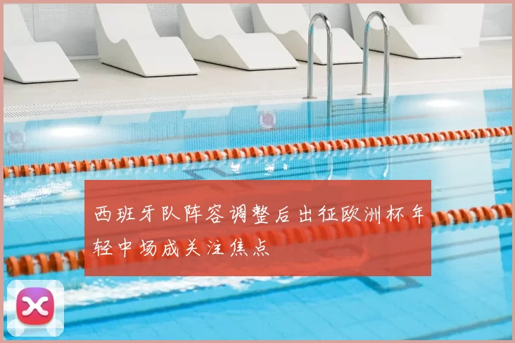 西班牙队阵容调整后出征欧洲杯年轻中场成关注焦点