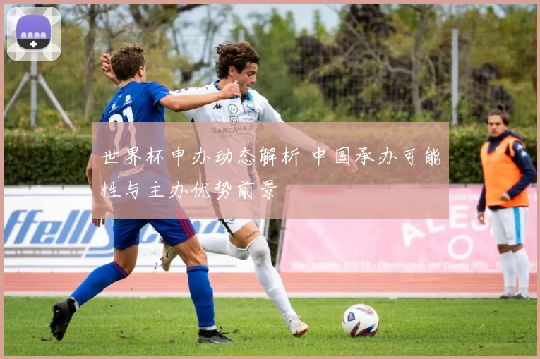 世界杯申办动态解析 中国承办可能性与主办优势前景