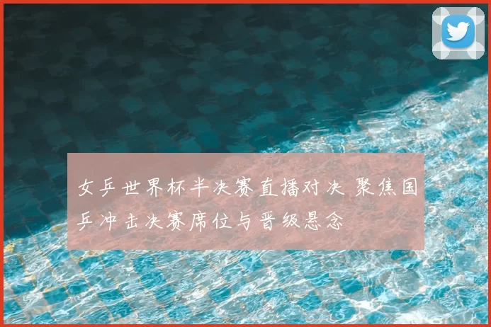 女乒世界杯半决赛直播对决 聚焦国乒冲击决赛席位与晋级悬念