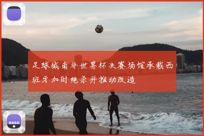 足球城南非世界杯决赛场馆承载西班牙加时绝杀并推动改造