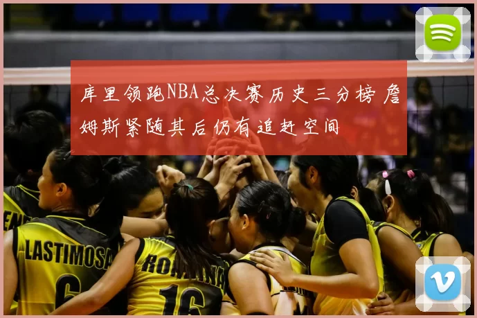 库里领跑NBA总决赛历史三分榜 詹姆斯紧随其后仍有追赶空间