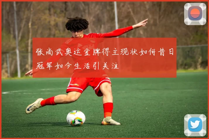 张尚武奥运金牌得主现状如何昔日冠军如今生活引关注