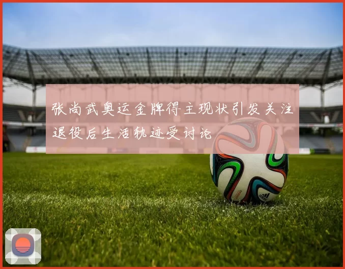 张尚武奥运金牌得主现状引发关注退役后生活轨迹受讨论